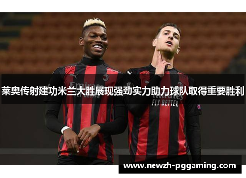 莱奥传射建功米兰大胜展现强劲实力助力球队取得重要胜利 莱奥传射建功米兰大胜展现强劲实力助力球队取得重要胜利