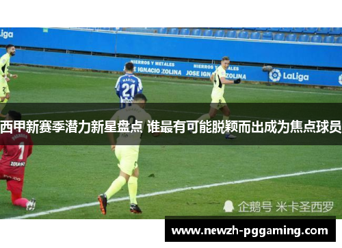 西甲新赛季潜力新星盘点 谁最有可能脱颖而出成为焦点球员