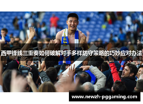 西甲锋线三重奏如何破解对手多样防守策略的巧妙应对办法 西甲锋线三重奏如何破解对手多样防守策略的巧妙应对办法
