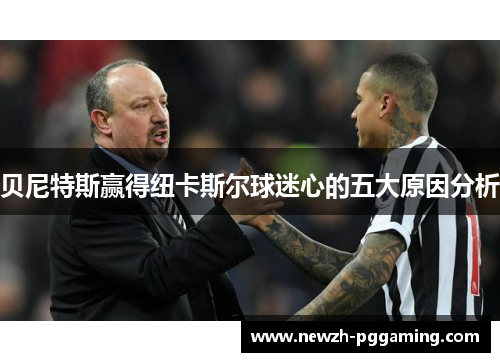 贝尼特斯赢得纽卡斯尔球迷心的五大原因分析 贝尼特斯赢得纽卡斯尔球迷心的五大原因分析