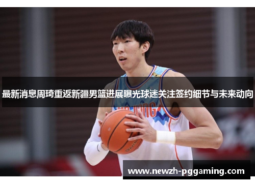 最新消息周琦重返新疆男篮进展曝光球迷关注签约细节与未来动向