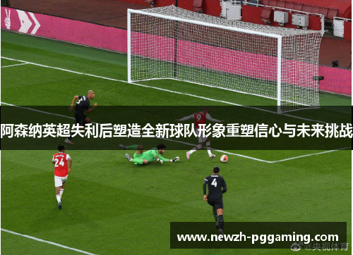 阿森纳英超失利后塑造全新球队形象重塑信心与未来挑战