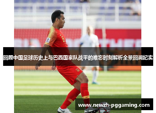 回顾中国足球历史上与巴西国家队战平的难忘时刻解析全景回溯纪实 回顾中国足球历史上与巴西国家队战平的难忘时刻解析全景回溯纪实