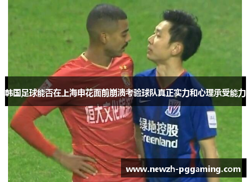 韩国足球能否在上海申花面前崩溃考验球队真正实力和心理承受能力