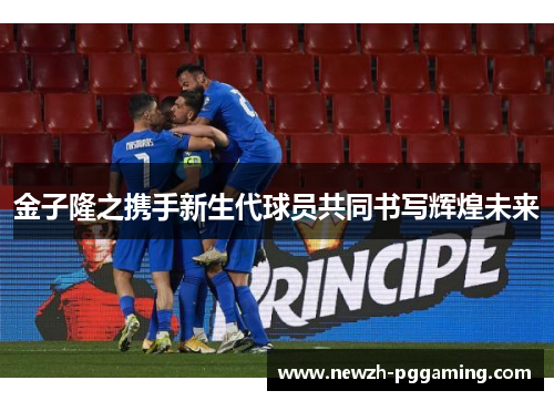 金子隆之携手新生代球员共同书写辉煌未来