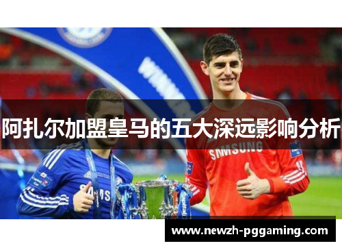 阿扎尔加盟皇马的五大深远影响分析 阿扎尔加盟皇马的五大深远影响分析