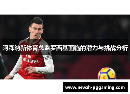 阿森纳新体育总监罗西基面临的潜力与挑战分析