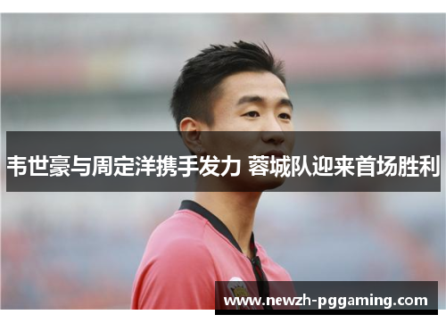 韦世豪与周定洋携手发力 蓉城队迎来首场胜利 韦世豪与周定洋携手发力 蓉城队迎来首场胜利