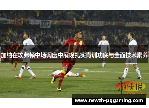 加纳在埃弗顿中场调度中展现扎实青训功底与全面技术素养 加纳在埃弗顿中场调度中展现扎实青训功底与全面技术素养