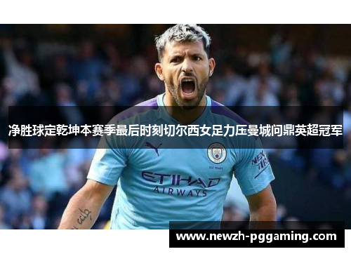净胜球定乾坤本赛季最后时刻切尔西女足力压曼城问鼎英超冠军
